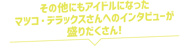 その他にもアイドルになったマツコ・デラックスさんへのインタビューが盛りだくさん!