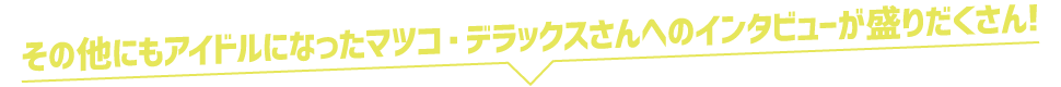 その他にもアイドルになったマツコ・デラックスさんへのインタビューが盛りだくさん!